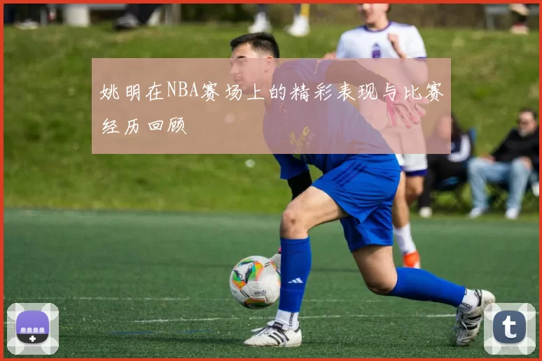 姚明在NBA赛场上的精彩表现与比赛经历回顾