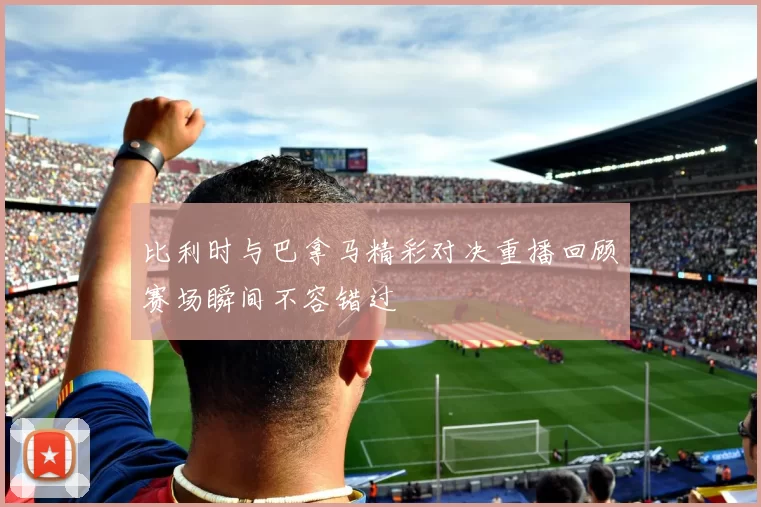 比利时与巴拿马精彩对决重播回顾赛场瞬间不容错过