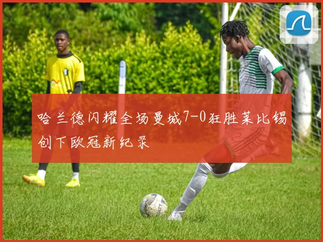 哈兰德闪耀全场曼城7-0狂胜莱比锡创下欧冠新纪录