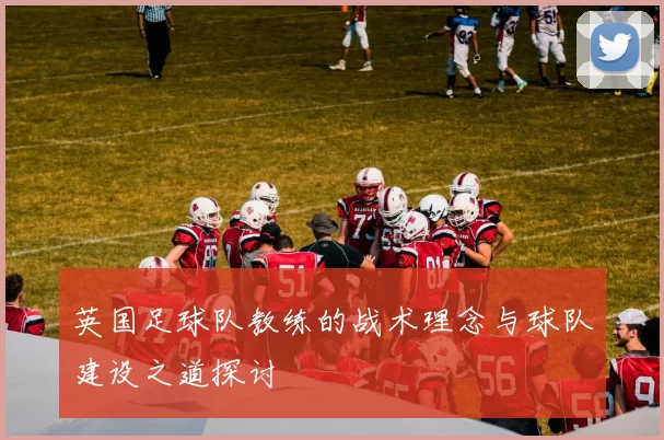 英国足球队教练的战术理念与球队建设之道探讨
