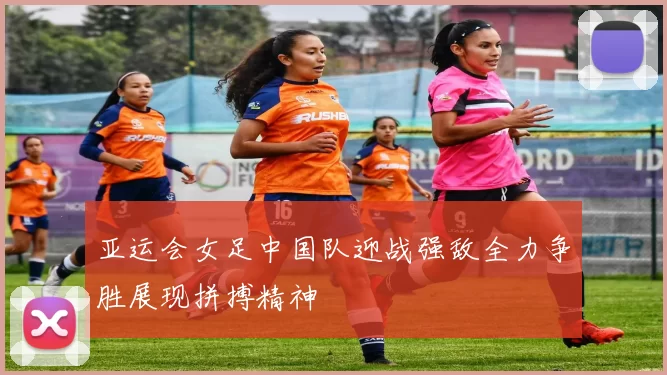 亚运会女足中国队迎战强敌全力争胜展现拼搏精神