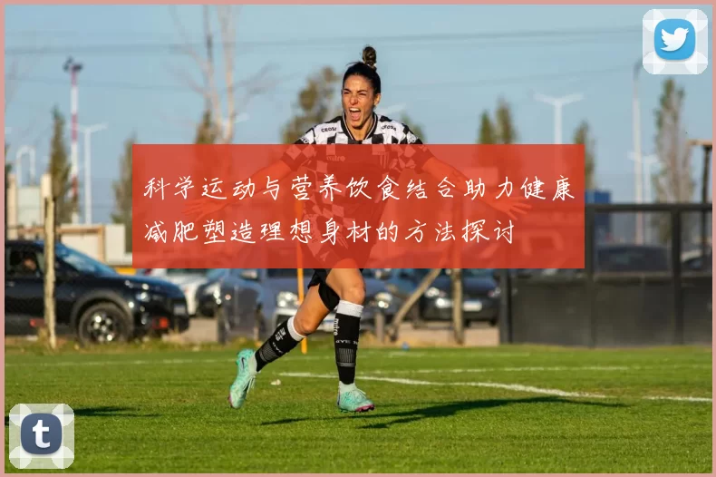 科学运动与营养饮食结合助力健康减肥塑造理想身材的方法探讨