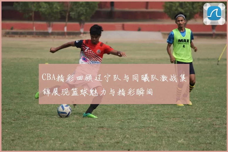 CBA精彩回顾辽宁队与同曦队激战集锦展现篮球魅力与精彩瞬间