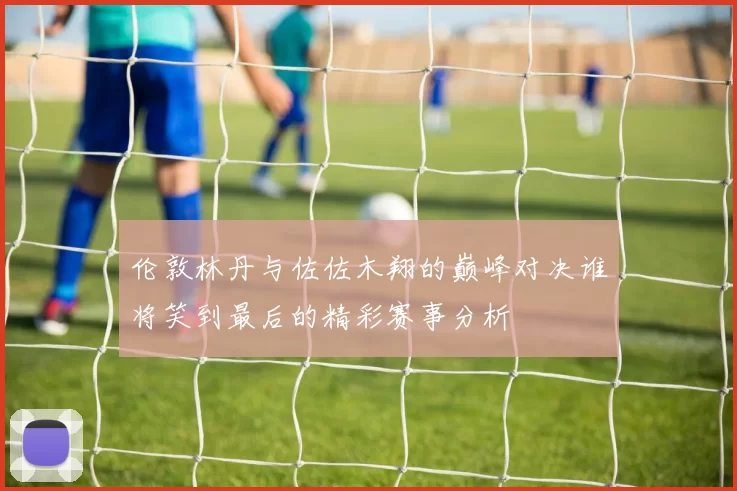 伦敦林丹与佐佐木翔的巅峰对决谁将笑到最后的精彩赛事分析