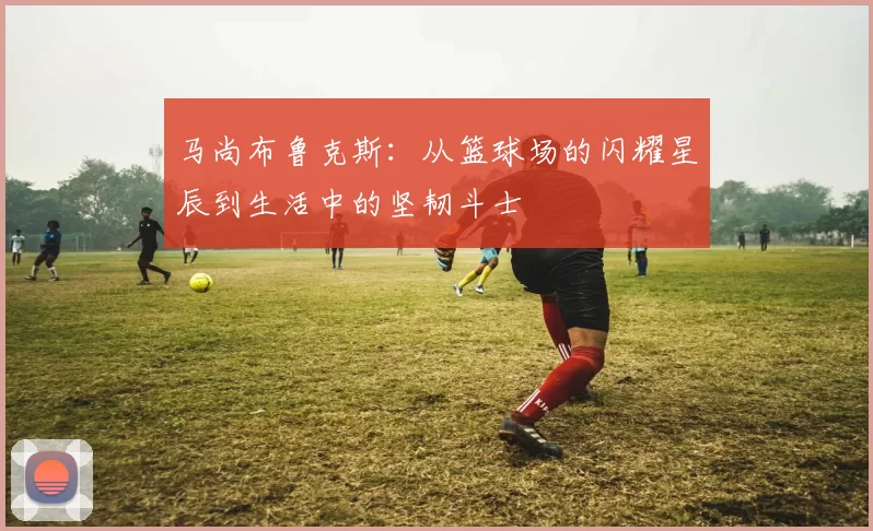 马尚布鲁克斯：从篮球场的闪耀星辰到生活中的坚韧斗士